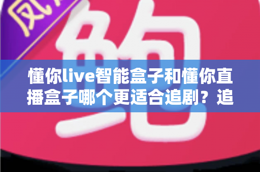 懂你live智能盒子和懂你直播盒子哪个更适合追剧?追剧党必看的深度选购指南 懂你live智能盒子和懂你直播盒子哪个更适合追剧?追剧党必看的深度选购指南