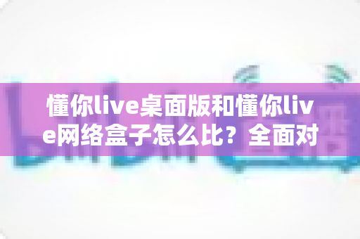 懂你live桌面版和懂你live网络盒子怎么比?全面对比两大版本差异,帮你选对观看方案不踩坑 懂你live桌面版和懂你live网络盒子怎么比?全面对比两大版本差异,帮你选对观看方案不踩坑
