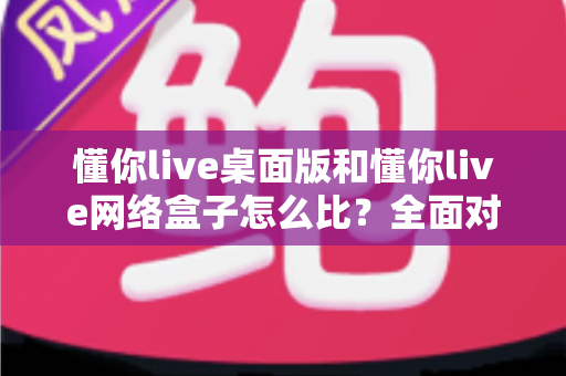 懂你live桌面版和懂你live网络盒子怎么比?全面对比两大版本差异,帮你选对观看方案不踩坑 懂你live桌面版和懂你live网络盒子怎么比?全面对比两大版本差异,帮你选对观看方案不踩坑