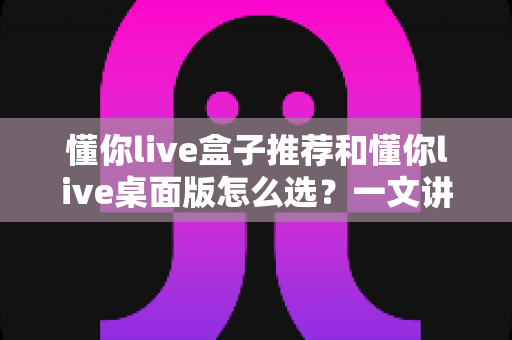 懂你live盒子推荐和懂你live桌面版怎么选?一文讲清两大版本差异与选购全攻略 懂你live盒子推荐和懂你live桌面版怎么选?一文讲清两大版本差异与选购全攻略