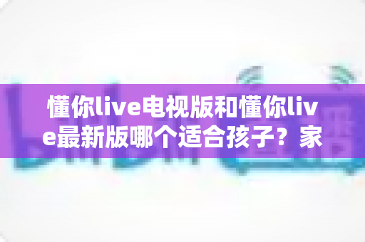 懂你live电视版和懂你live最新版哪个适合孩子?家长必读的选择指南 懂你live电视版和懂你live最新版哪个适合孩子?家长必读的选择指南