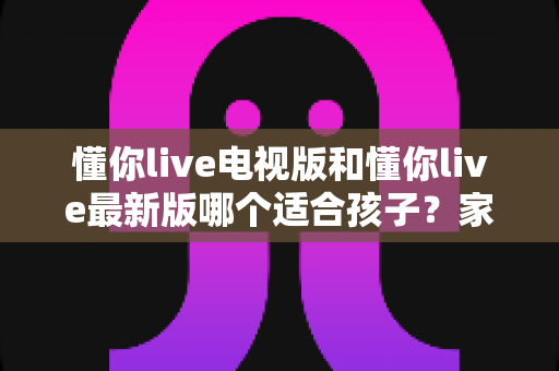 懂你live电视版和懂你live最新版哪个适合孩子?家长必读的选择指南 懂你live电视版和懂你live最新版哪个适合孩子?家长必读的选择指南