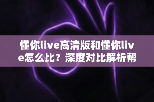 懂你live高清版和懂你live怎么比?深度对比解析帮你选出最适合的版本 懂你live高清版和懂你live怎么比?深度对比解析帮你选出最适合的版本