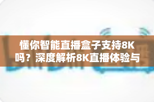 懂你智能直播盒子支持8K吗？深度解析8K直播体验与选购指南