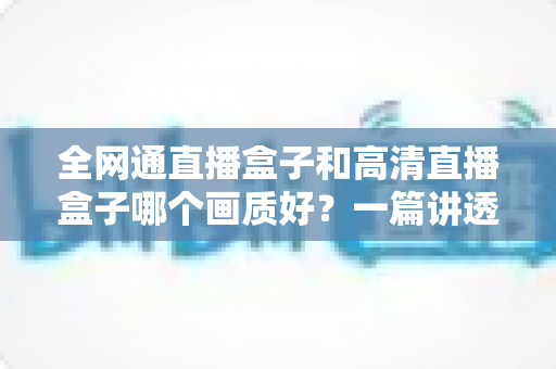 全网通直播盒子和高清直播盒子哪个画质好?一篇讲透画质差异与选购技巧的实用指南 全网通直播盒子和高清直播盒子哪个画质好?一篇讲透画质差异与选购技巧的实用指南