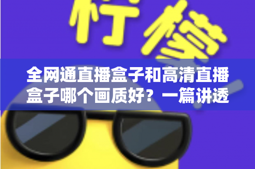 全网通直播盒子和高清直播盒子哪个画质好?一篇讲透画质差异与选购技巧的实用指南 全网通直播盒子和高清直播盒子哪个画质好?一篇讲透画质差异与选购技巧的实用指南