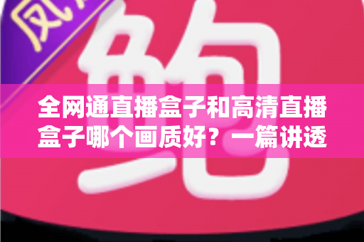 全网通直播盒子和高清直播盒子哪个画质好？一篇讲透画质差异与选购技巧的实用指南