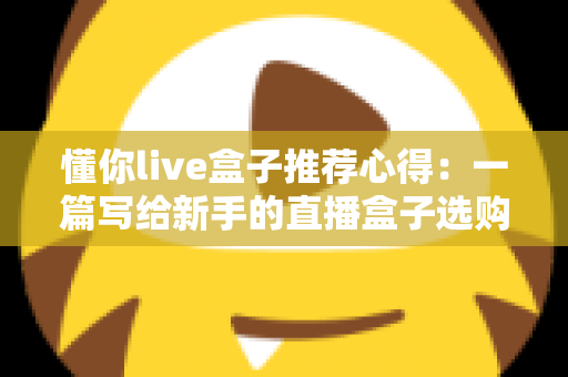 懂你live盒子推荐心得：一篇写给新手的直播盒子选购指南与真实使用体验分享