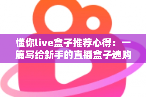 懂你live盒子推荐心得：一篇写给新手的直播盒子选购指南与真实使用体验分享