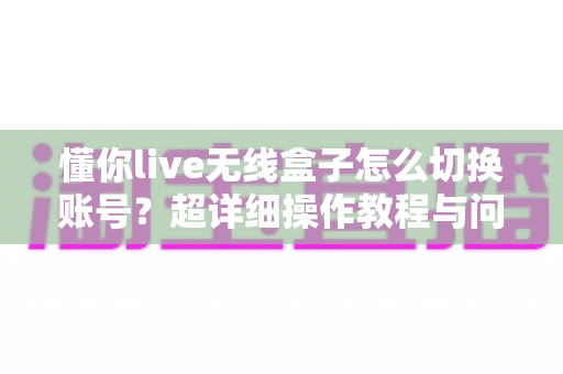 懂你live无线盒子怎么切换账号？超详细操作教程与问题解决指南