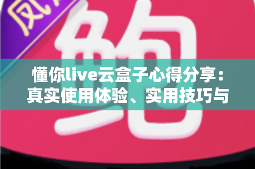 懂你live云盒子心得分享:真实使用体验、实用技巧与避坑指南一站式解析 懂你live云盒子心得分享:真实使用体验、实用技巧与避坑指南一站式解析