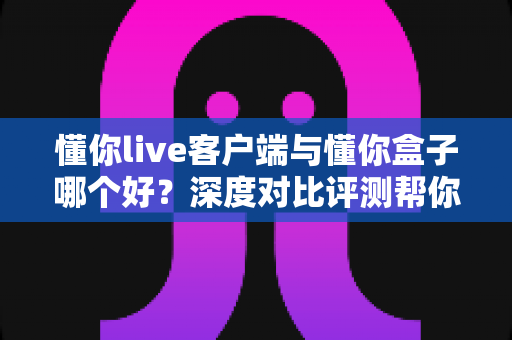 懂你live客户端与懂你盒子哪个好?深度对比评测帮你找到最合适的观影选择 懂你live客户端与懂你盒子哪个好?深度对比评测帮你找到最合适的观影选择