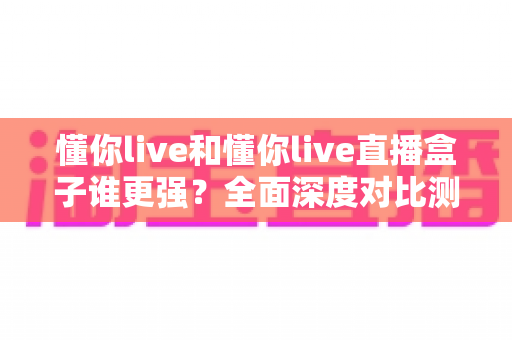 懂你live和懂你live直播盒子谁更强？全面深度对比测评，看完这篇不再纠结