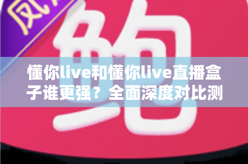 懂你live和懂你live直播盒子谁更强？全面深度对比测评，看完这篇不再纠结