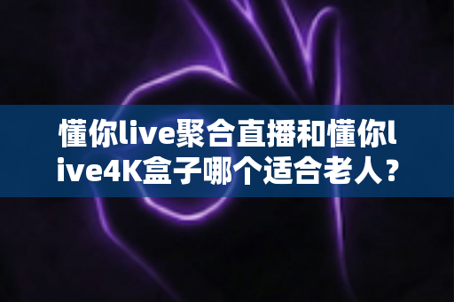懂你live聚合直播和懂你live4K盒子哪个适合老人？为长辈挑选观影方案的超实用全攻略