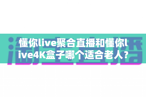 懂你live聚合直播和懂你live4K盒子哪个适合老人？为长辈挑选观影方案的超实用全攻略