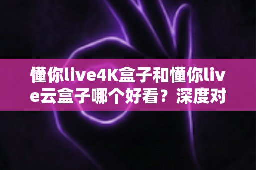 懂你live4K盒子和懂你live云盒子哪个好看?深度对比评测帮你选对不选贵 懂你live4K盒子和懂你live云盒子哪个好看?深度对比评测帮你选对不选贵