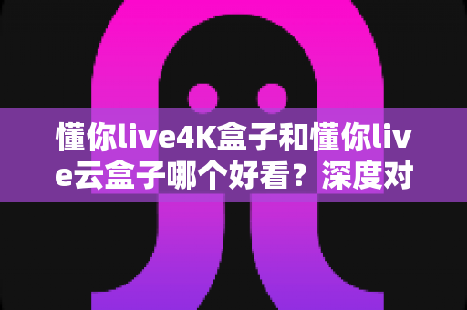 懂你live4K盒子和懂你live云盒子哪个好看?深度对比评测帮你选对不选贵 懂你live4K盒子和懂你live云盒子哪个好看?深度对比评测帮你选对不选贵