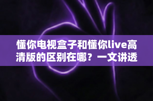 懂你电视盒子和懂你live高清版的区别在哪？一文讲透核心差异，帮你精准选购不踩坑