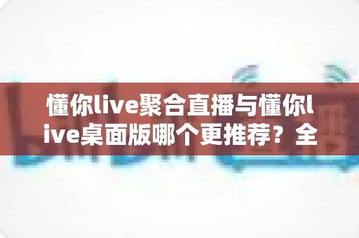 懂你live聚合直播与懂你live桌面版哪个更推荐?全维度对比评测帮你选对观影神器 懂你live聚合直播与懂你live桌面版哪个更推荐?全维度对比评测帮你选对观影神器