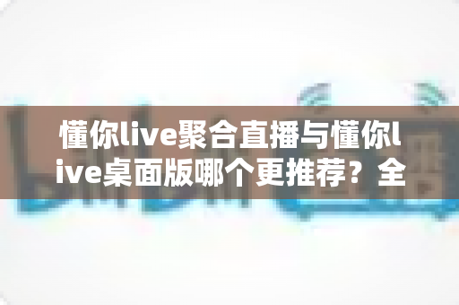 懂你live聚合直播与懂你live桌面版哪个更推荐?全维度对比评测帮你选对观影神器 懂你live聚合直播与懂你live桌面版哪个更推荐?全维度对比评测帮你选对观影神器