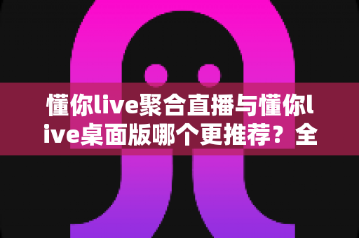 懂你live聚合直播与懂你live桌面版哪个更推荐?全维度对比评测帮你选对观影神器 懂你live聚合直播与懂你live桌面版哪个更推荐?全维度对比评测帮你选对观影神器