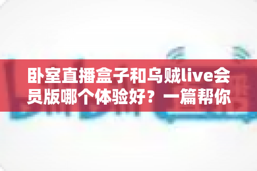 卧室直播盒子和乌贼live会员版哪个体验好？一篇帮你选对直播方案的深度对比指南