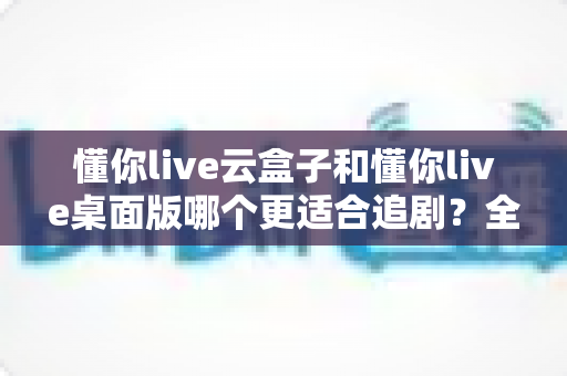 懂你live云盒子和懂你live桌面版哪个更适合追剧?全面对比评测帮你选出最佳追剧神器 懂你live云盒子和懂你live桌面版哪个更适合追剧?全面对比评测帮你选出最佳追剧神器