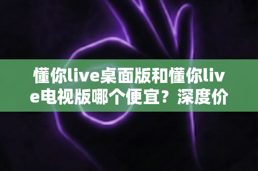 懂你live桌面版和懂你live电视版哪个便宜?深度价格对比与省钱购买全攻略 懂你live桌面版和懂你live电视版哪个便宜?深度价格对比与省钱购买全攻略