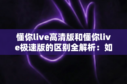 懂你live高清版和懂你live极速版的区别全解析：如何选择最适合自己的版本？