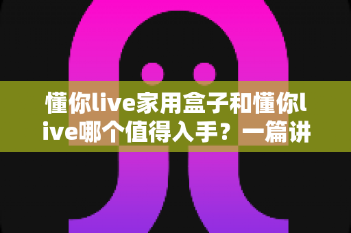 懂你live家用盒子和懂你live哪个值得入手?一篇讲透的选购指南帮你避坑不花冤枉钱 懂你live家用盒子和懂你live哪个值得入手?一篇讲透的选购指南帮你避坑不花冤枉钱