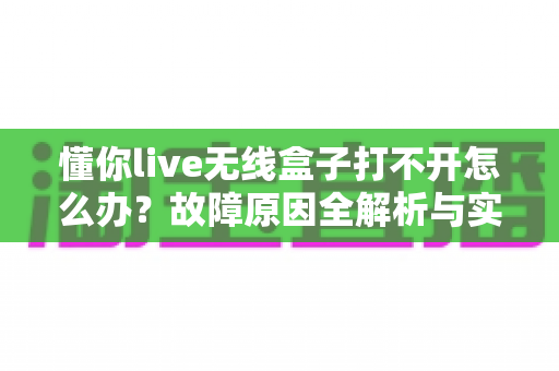懂你live无线盒子打不开怎么办?故障原因全解析与实用解决指南 懂你live无线盒子打不开怎么办?故障原因全解析与实用解决指南