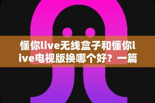 懂你live无线盒子和懂你live电视版换哪个好？一篇讲透区别与选购建议的实用指南