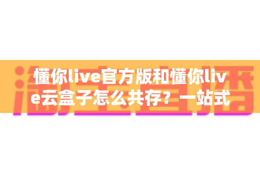 懂你live官方版和懂你live云盒子怎么共存?一站式安装与双开指南全解析 懂你live官方版和懂你live云盒子怎么共存?一站式安装与双开指南全解析