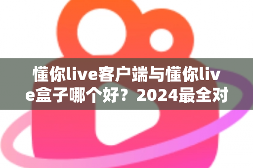 懂你live客户端与懂你live盒子哪个好?2024最全对比评测帮你找到最适合的观看方案 懂你live客户端与懂你live盒子哪个好?2024最全对比评测帮你找到最适合的观看方案