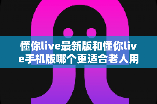懂你live最新版和懂你live手机版哪个更适合老人用?老人专属选版指南与实用建议 懂你live最新版和懂你live手机版哪个更适合老人用?老人专属选版指南与实用建议