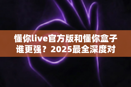 懂你live官方版和懂你盒子谁更强?2025最全深度对比评测,看完再选不踩坑 懂你live官方版和懂你盒子谁更强?2025最全深度对比评测,看完再选不踩坑