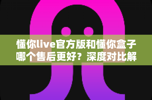 懂你live官方版和懂你盒子哪个售后更好?深度对比解析帮你选对产品 懂你live官方版和懂你盒子哪个售后更好?深度对比解析帮你选对产品