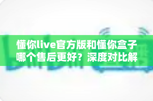 懂你live官方版和懂你盒子哪个售后更好？深度对比解析帮你选对产品