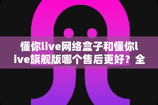 懂你live网络盒子和懂你live旗舰版哪个售后更好?全方位对比评测助你安心选购 懂你live网络盒子和懂你live旗舰版哪个售后更好?全方位对比评测助你安心选购