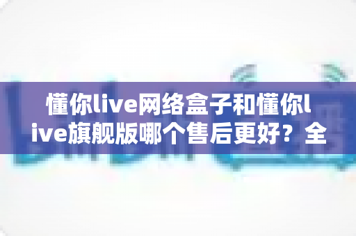 懂你live网络盒子和懂你live旗舰版哪个售后更好?全方位对比评测助你安心选购 懂你live网络盒子和懂你live旗舰版哪个售后更好?全方位对比评测助你安心选购