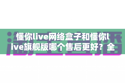 懂你live网络盒子和懂你live旗舰版哪个售后更好？全方位对比评测助你安心选购