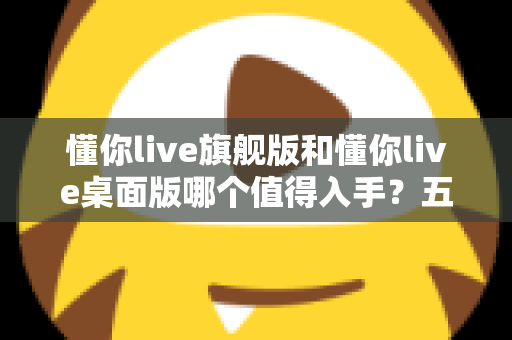 懂你live旗舰版和懂你live桌面版哪个值得入手?五大维度深度对比+分人群选购建议,看完再买不踩坑 懂你live旗舰版和懂你live桌面版哪个值得入手?五大维度深度对比+分人群选购建议,看完再买不踩坑