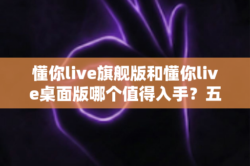 懂你live旗舰版和懂你live桌面版哪个值得入手？五大维度深度对比+分人群选购建议，看完再买不踩坑