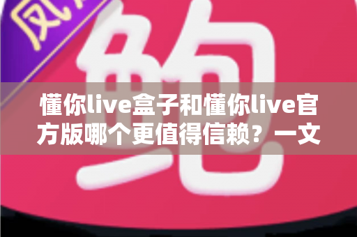 懂你live盒子和懂你live官方版哪个更值得信赖？一文读懂两大版本的安全与选择指南