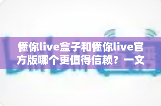 懂你live盒子和懂你live官方版哪个更值得信赖？一文读懂两大版本的安全与选择指南