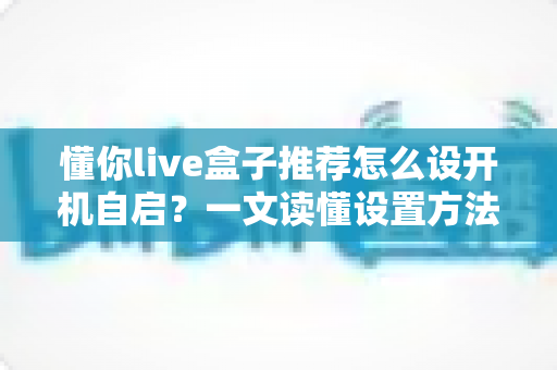 懂你live盒子推荐怎么设开机自启?一文读懂设置方法与实用技巧 懂你live盒子推荐怎么设开机自启?一文读懂设置方法与实用技巧
