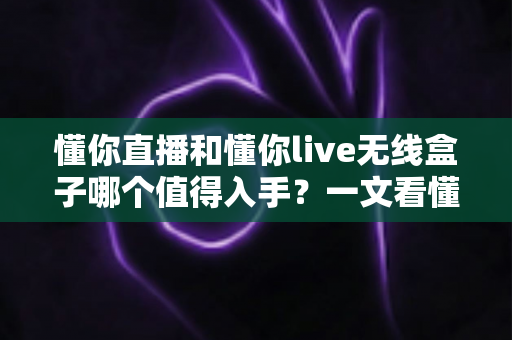 懂你直播和懂你live无线盒子哪个值得入手?一文看懂两者差异与选购建议 懂你直播和懂你live无线盒子哪个值得入手?一文看懂两者差异与选购建议