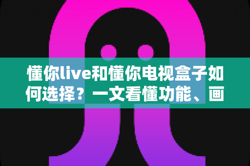 懂你live和懂你电视盒子如何选择？一文看懂功能、画质与性价比的全方位选购攻略