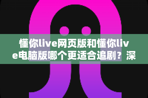 懂你live网页版和懂你live电脑版哪个更适合追剧？深度实测对比助你找到最佳观影方案